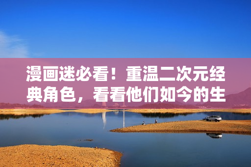 漫画迷必看！重温二次元经典角色，看看他们如今的生活状态
