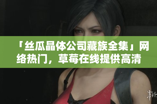 「丝瓜晶体公司藏族全集」网络热门，草莓在线提供高清免费观看！