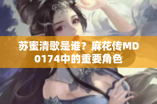 苏蜜清歌是谁？麻花传MD0174中的重要角色