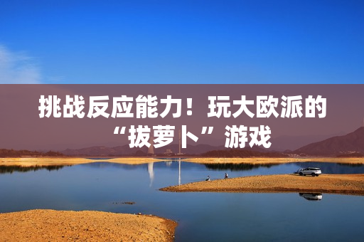 挑战反应能力！玩大欧派的“拔萝卜”游戏