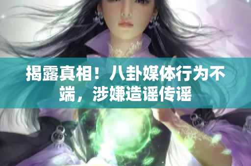 揭露真相！八卦媒体行为不端，涉嫌造谣传谣