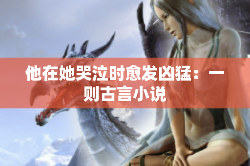 他在她哭泣时愈发凶猛：一则古言小说