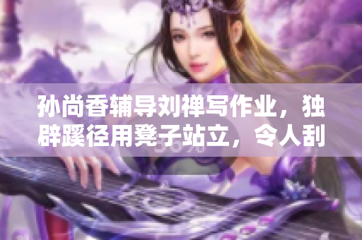 孙尚香辅导刘禅写作业，独辟蹊径用凳子站立，令人刮目相看