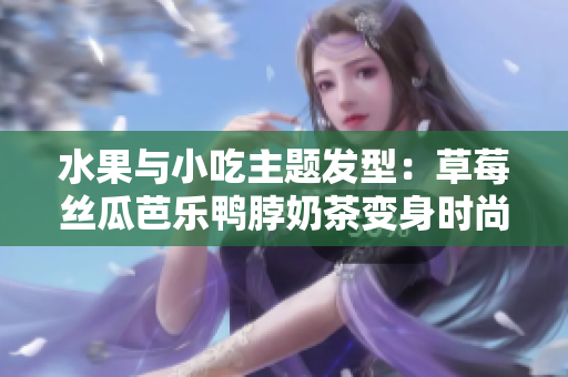 水果与小吃主题发型：草莓丝瓜芭乐鸭脖奶茶变身时尚造型