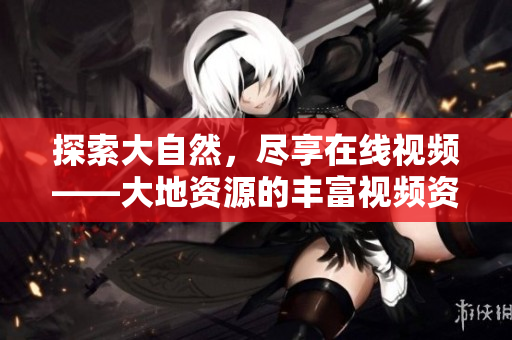 探索大自然，尽享在线视频——大地资源的丰富视频资源