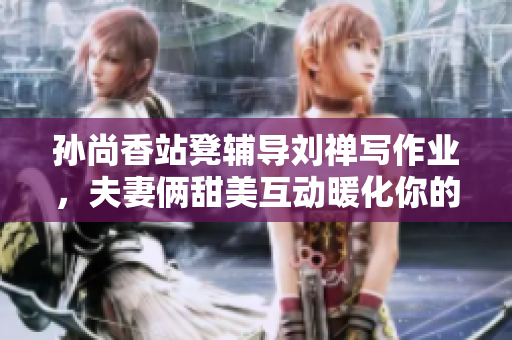 孙尚香站凳辅导刘禅写作业，夫妻俩甜美互动暖化你的心