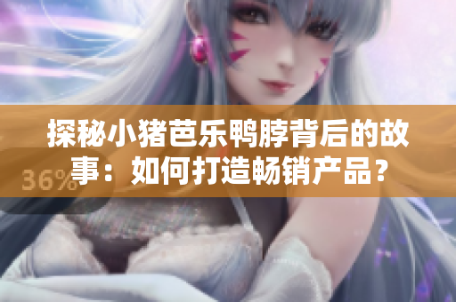 探秘小猪芭乐鸭脖背后的故事：如何打造畅销产品？
