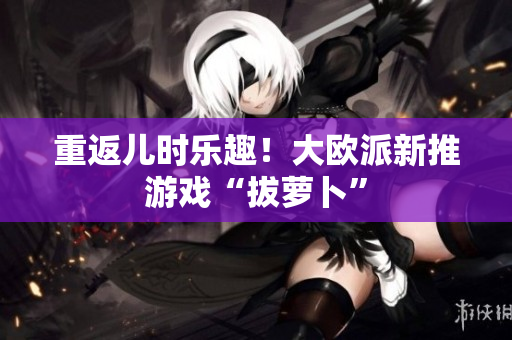 重返儿时乐趣！大欧派新推游戏“拔萝卜”