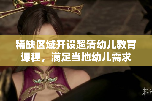 稀缺区域开设超清幼儿教育课程，满足当地幼儿需求
