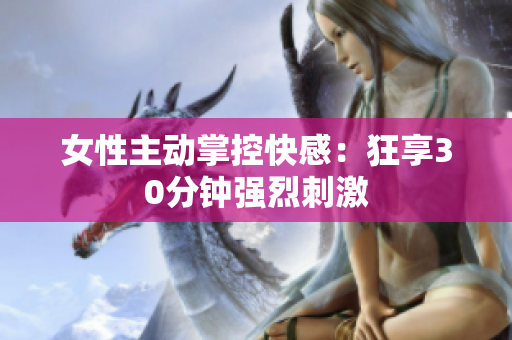 女性主动掌控快感：狂享30分钟强烈刺激