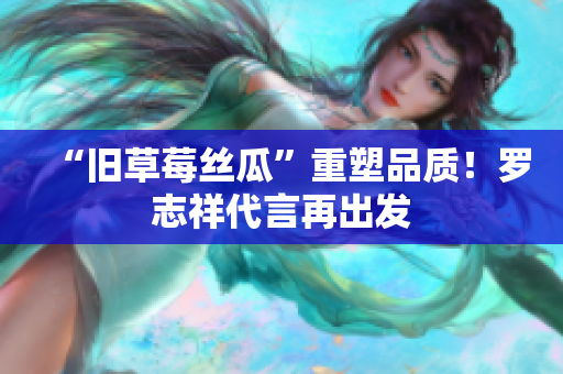 “旧草莓丝瓜”重塑品质！罗志祥代言再出发
