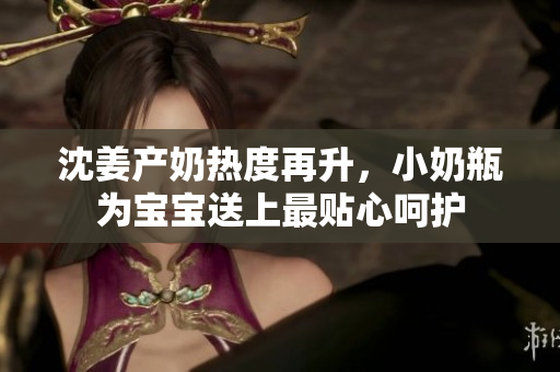 沈姜产奶热度再升，小奶瓶为宝宝送上最贴心呵护
