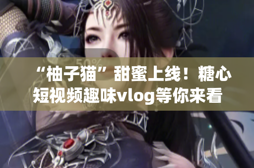 “柚子猫”甜蜜上线！糖心短视频趣味vlog等你来看！