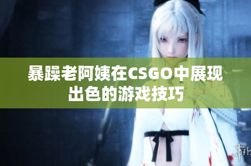 暴躁老阿姨在CSGO中展现出色的游戏技巧