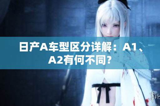 日产A车型区分详解：A1、A2有何不同？