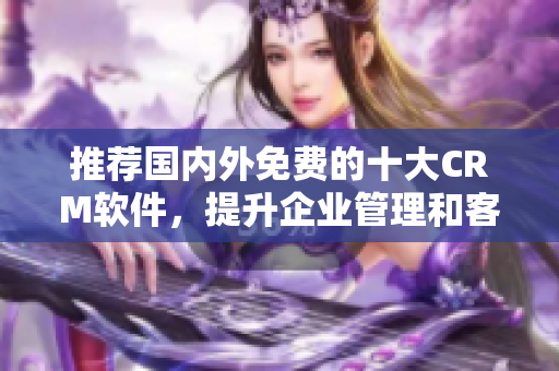 推荐国内外免费的十大CRM软件，提升企业管理和客户经验！