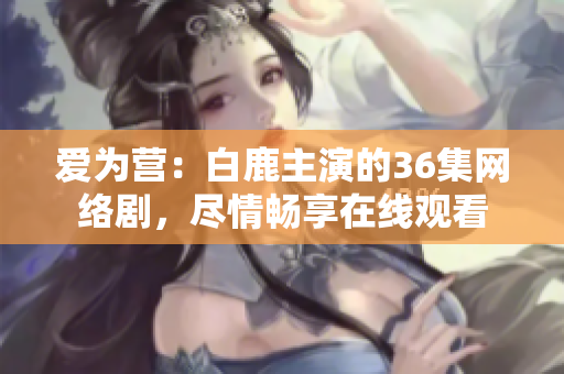爱为营：白鹿主演的36集网络剧，尽情畅享在线观看