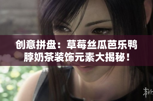 创意拼盘：草莓丝瓜芭乐鸭脖奶茶装饰元素大揭秘！