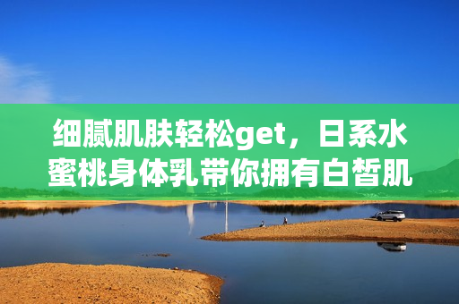 细腻肌肤轻松get，日系水蜜桃身体乳带你拥有白皙肌肤