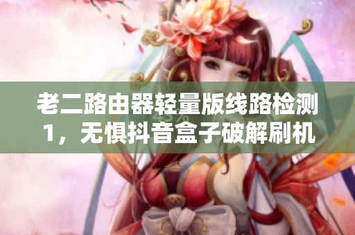 老二路由器轻量版线路检测1，无惧抖音盒子破解刷机？