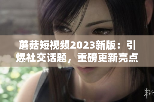 蘑菇短视频2023新版：引爆社交话题，重磅更新亮点！