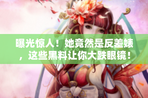 曝光惊人！她竟然是反差婊，这些黑料让你大跌眼镜！