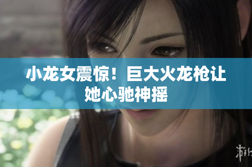 小龙女震惊！巨大火龙枪让她心驰神摇