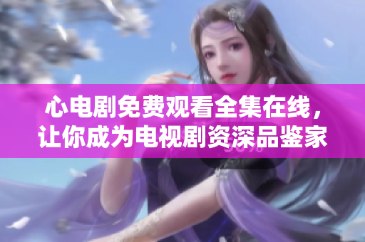 心电剧免费观看全集在线，让你成为电视剧资深品鉴家！