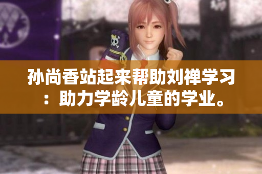 孙尚香站起来帮助刘禅学习：助力学龄儿童的学业。