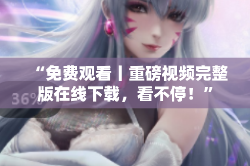“免费观看丨重磅视频完整版在线下载，看不停！”