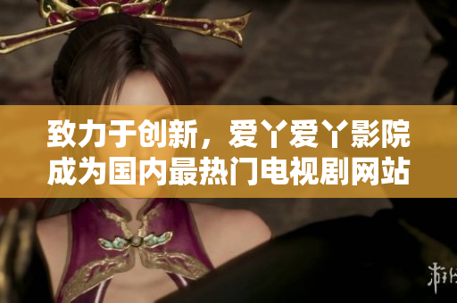 致力于创新，爱丫爱丫影院成为国内最热门电视剧网站