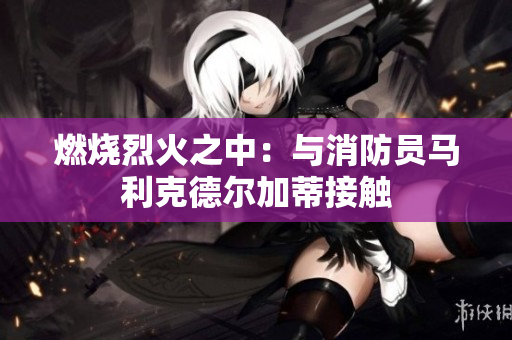 燃烧烈火之中：与消防员马利克德尔加蒂接触