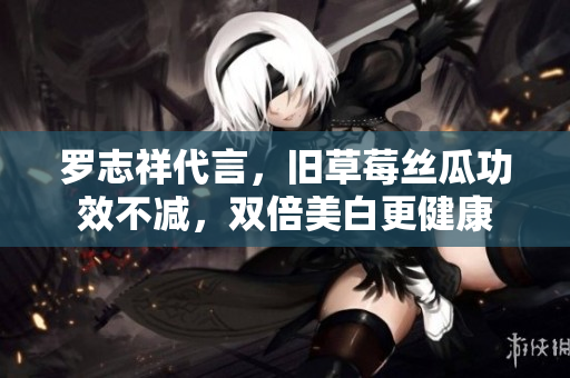 罗志祥代言，旧草莓丝瓜功效不减，双倍美白更健康