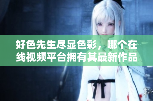 好色先生尽显色彩，哪个在线视频平台拥有其最新作品？