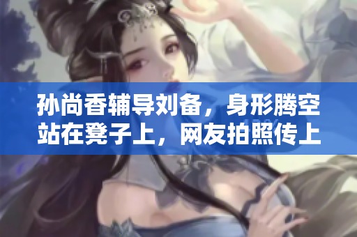 孙尚香辅导刘备，身形腾空站在凳子上，网友拍照传上热搜！