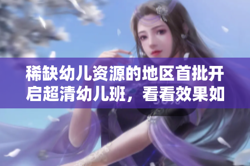 稀缺幼儿资源的地区首批开启超清幼儿班，看看效果如何