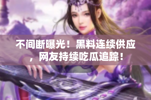 不间断曝光！黑料连续供应，网友持续吃瓜追踪！