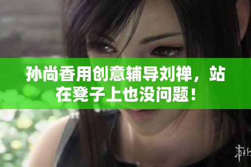 孙尚香用创意辅导刘禅，站在凳子上也没问题！