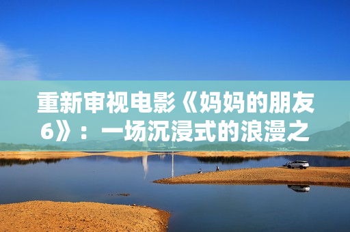 重新审视电影《妈妈的朋友6》：一场沉浸式的浪漫之旅