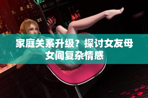 家庭关系升级？探讨女友母女间复杂情感
