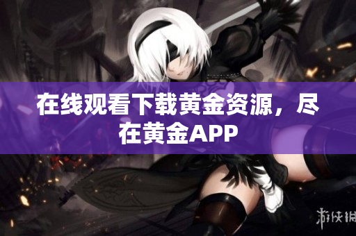 在线观看下载黄金资源，尽在黄金APP