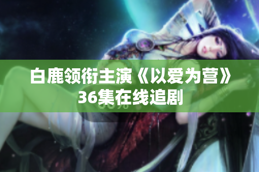 白鹿领衔主演《以爱为营》36集在线追剧