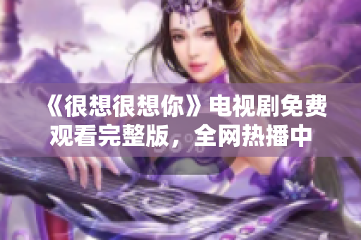 《很想很想你》电视剧免费观看完整版，全网热播中