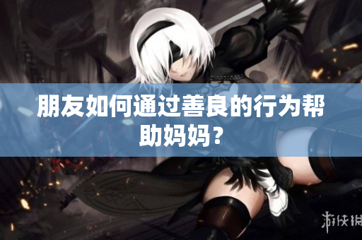 朋友如何通过善良的行为帮助妈妈？