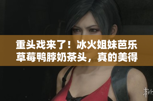 重头戏来了！冰火姐妹芭乐草莓鸭脖奶茶头，真的美得想让人搬家！