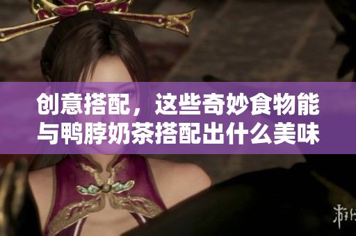 创意搭配，这些奇妙食物能与鸭脖奶茶搭配出什么美味组合？