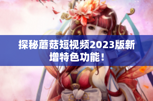 探秘蘑菇短视频2023版新增特色功能！