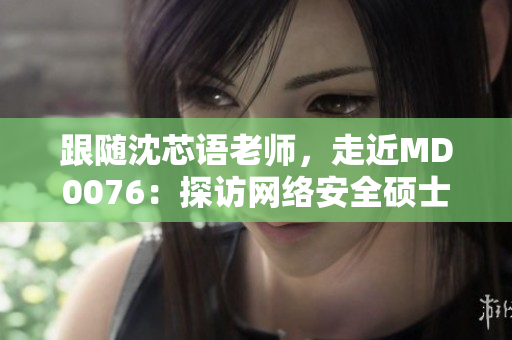 跟随沈芯语老师，走近MD0076：探访网络安全硕士班实践之路