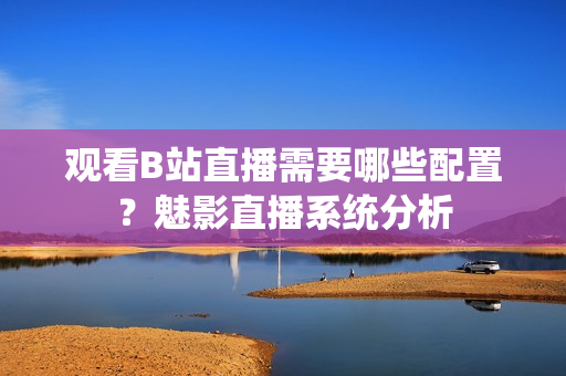 观看B站直播需要哪些配置？魅影直播系统分析