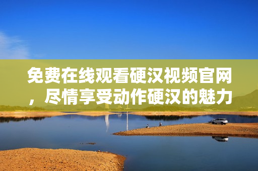 免费在线观看硬汉视频官网，尽情享受动作硬汉的魅力